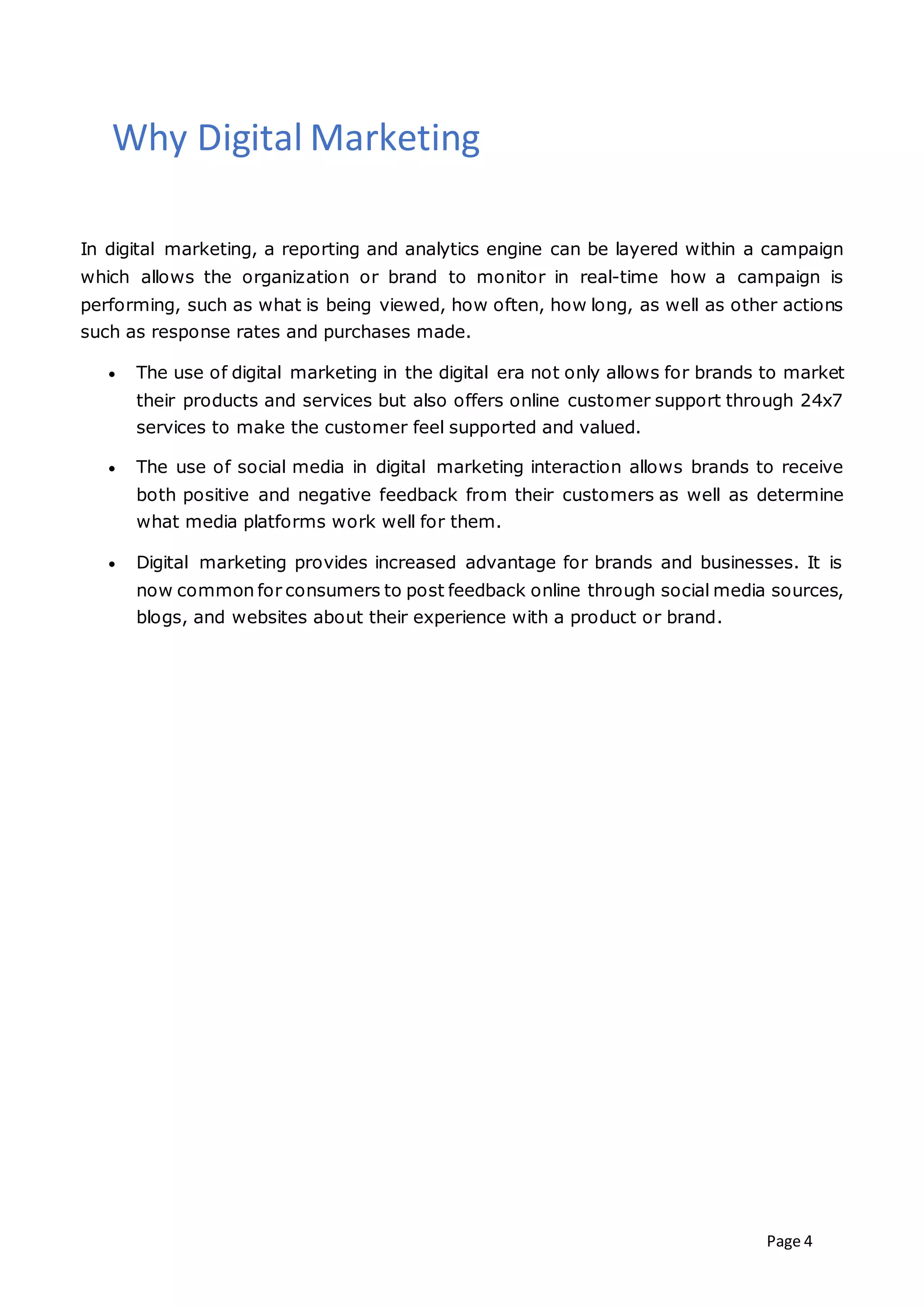 Page 4
Why Digital Marketing
In digital marketing, a reporting and analytics engine can be layered within a campaign
which allows the organization or brand to monitor in real-time how a campaign is
performing, such as what is being viewed, how often, how long, as well as other actions
such as response rates and purchases made.
 The use of digital marketing in the digital era not only allows for brands to market
their products and services but also offers online customer support through 24x7
services to make the customer feel supported and valued.
 The use of social media in digital marketing interaction allows brands to receive
both positive and negative feedback from their customers as well as determine
what media platforms work well for them.
 Digital marketing provides increased advantage for brands and businesses. It is
now common for consumers to post feedback online through social media sources,
blogs, and websites about their experience with a product or brand.
 