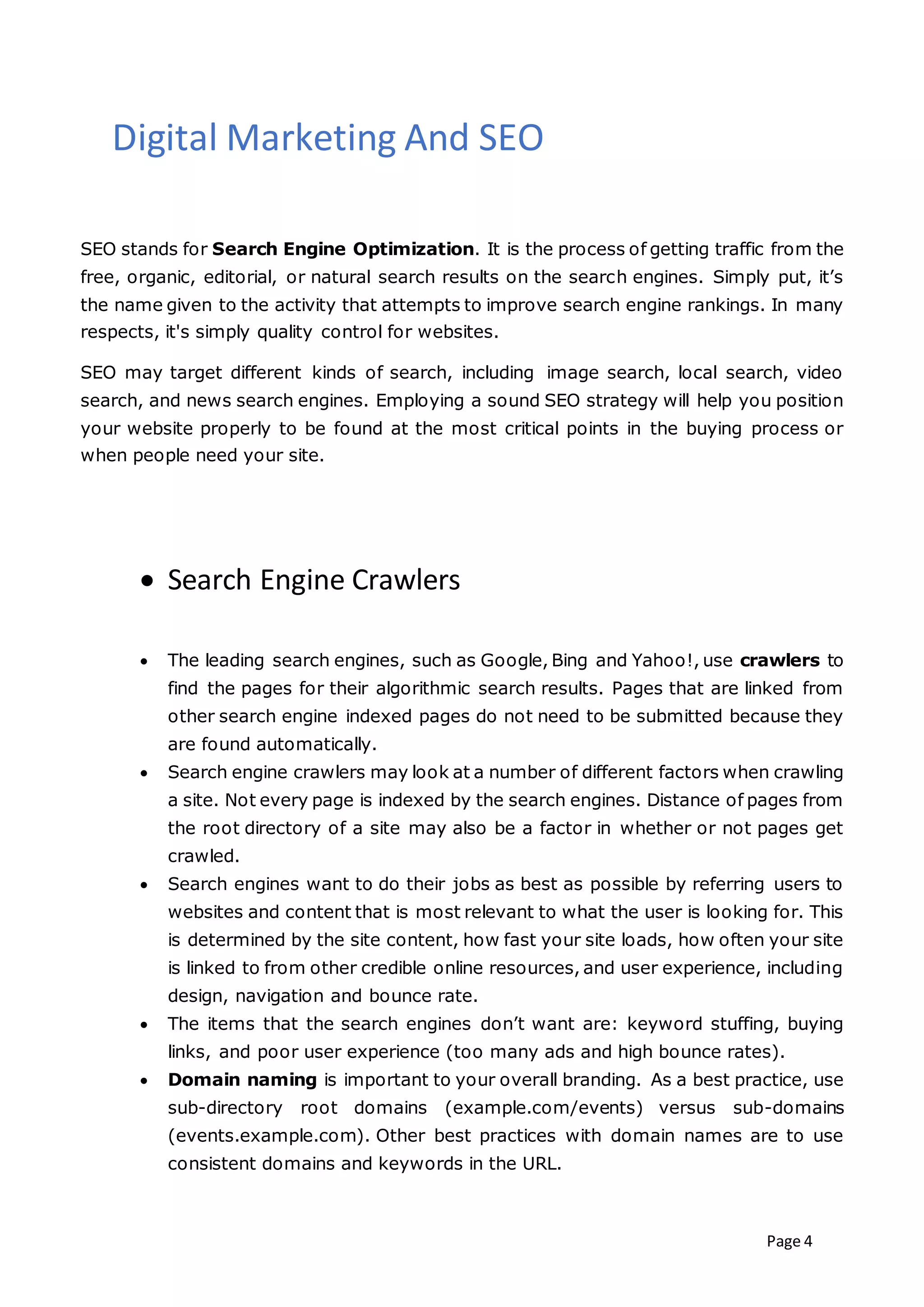 Page 4
Digital Marketing And SEO
SEO stands for Search Engine Optimization. It is the process of getting traffic from the
free, organic, editorial, or natural search results on the search engines. Simply put, it’s
the name given to the activity that attempts to improve search engine rankings. In many
respects, it's simply quality control for websites.
SEO may target different kinds of search, including image search, local search, video
search, and news search engines. Employing a sound SEO strategy will help you position
your website properly to be found at the most critical points in the buying process or
when people need your site.
 Search Engine Crawlers
 The leading search engines, such as Google, Bing and Yahoo!, use crawlers to
find the pages for their algorithmic search results. Pages that are linked from
other search engine indexed pages do not need to be submitted because they
are found automatically.
 Search engine crawlers may look at a number of different factors when crawling
a site. Not every page is indexed by the search engines. Distance of pages from
the root directory of a site may also be a factor in whether or not pages get
crawled.
 Search engines want to do their jobs as best as possible by referring users to
websites and content that is most relevant to what the user is looking for. This
is determined by the site content, how fast your site loads, how often your site
is linked to from other credible online resources, and user experience, including
design, navigation and bounce rate.
 The items that the search engines don’t want are: keyword stuffing, buying
links, and poor user experience (too many ads and high bounce rates).
 Domain naming is important to your overall branding. As a best practice, use
sub-directory root domains (example.com/events) versus sub-domains
(events.example.com). Other best practices with domain names are to use
consistent domains and keywords in the URL.
 