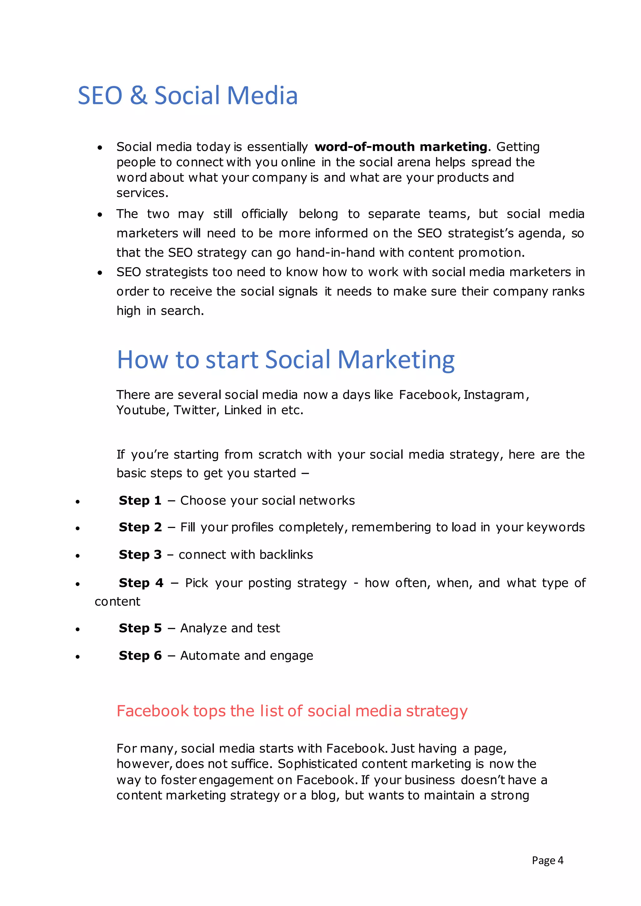 Page 4
SEO & Social Media
 Social media today is essentially word-of-mouth marketing. Getting
people to connect with you online in the social arena helps spread the
word about what your company is and what are your products and
services.
 The two may still officially belong to separate teams, but social media
marketers will need to be more informed on the SEO strategist’s agenda, so
that the SEO strategy can go hand-in-hand with content promotion.
 SEO strategists too need to know how to work with social media marketers in
order to receive the social signals it needs to make sure their company ranks
high in search.
How to start Social Marketing
There are several social media now a days like Facebook, Instagram,
Youtube, Twitter, Linked in etc.
If you’re starting from scratch with your social media strategy, here are the
basic steps to get you started −
 Step 1 − Choose your social networks
 Step 2 − Fill your profiles completely, remembering to load in your keywords
 Step 3 – connect with backlinks
 Step 4 − Pick your posting strategy - how often, when, and what type of
content
 Step 5 − Analyze and test
 Step 6 − Automate and engage
Facebook tops the list of social media strategy
For many, social media starts with Facebook. Just having a page,
however, does not suffice. Sophisticated content marketing is now the
way to foster engagement on Facebook. If your business doesn’t have a
content marketing strategy or a blog, but wants to maintain a strong
 