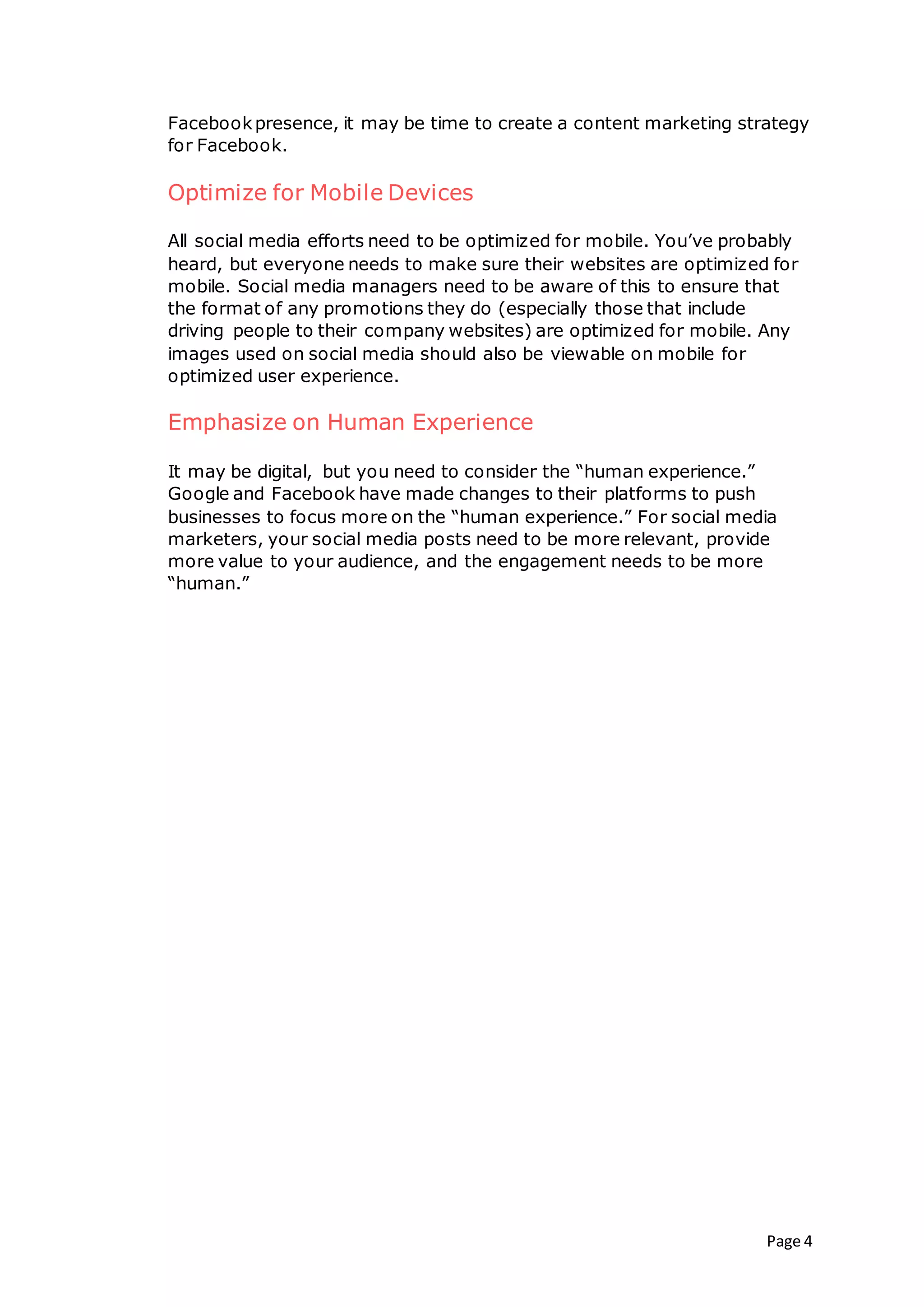 Page 4
Facebookpresence, it may be time to create a content marketing strategy
for Facebook.
Optimize for Mobile Devices
All social media efforts need to be optimized for mobile. You’ve probably
heard, but everyone needs to make sure their websites are optimized for
mobile. Social media managers need to be aware of this to ensure that
the format of any promotions they do (especially those that include
driving people to their company websites) are optimized for mobile. Any
images used on social media should also be viewable on mobile for
optimized user experience.
Emphasize on Human Experience
It may be digital, but you need to consider the “human experience.”
Google and Facebook have made changes to their platforms to push
businesses to focus more on the “human experience.” For social media
marketers, your social media posts need to be more relevant, provide
more value to your audience, and the engagement needs to be more
“human.”
 
