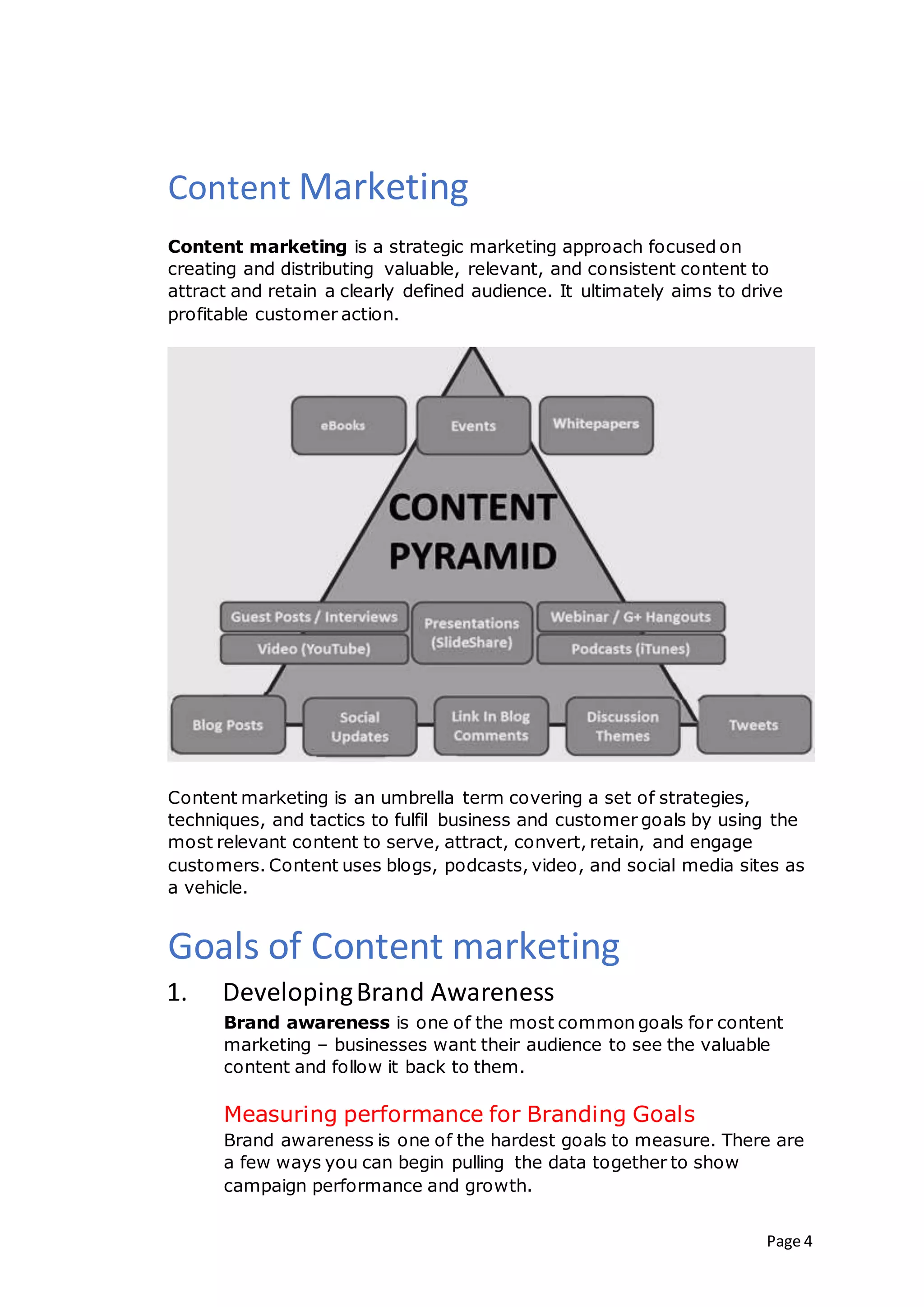 Page 4
Content Marketing
Content marketing is a strategic marketing approach focused on
creating and distributing valuable, relevant, and consistent content to
attract and retain a clearly defined audience. It ultimately aims to drive
profitable customer action.
Content marketing is an umbrella term covering a set of strategies,
techniques, and tactics to fulfil business and customer goals by using the
most relevant content to serve, attract, convert, retain, and engage
customers. Content uses blogs, podcasts, video, and social media sites as
a vehicle.
Goals of Content marketing
1. DevelopingBrand Awareness
Brand awareness is one of the most common goals for content
marketing – businesses want their audience to see the valuable
content and follow it back to them.
Measuring performance for Branding Goals
Brand awareness is one of the hardest goals to measure. There are
a few ways you can begin pulling the data together to show
campaign performance and growth.
 