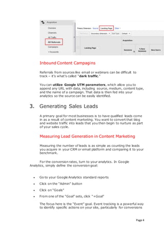 Page 4
Inbound Content Campagins
Referrals from sources like email or webinars can be difficult to
track – it’s what’s called “dark traffic.”
You can utilize Google UTM parameters, which allow you to
append any URL with data, including source, medium, content type,
and the name of a campaign. That data is then fed into your
analytics so the source can be easily identified.
3. Generating Sales Leads
A primary goal for most businesses is to have qualified leads come
in as a result of content marketing. You want to convert that blog
and website traffic into leads that you then begin to nurture as part
of your sales cycle.
Measuring Lead Generation in Content Marketing
Measuring the number of leads is as simple as counting the leads
you acquire in your CRM or email platform and comparing it to your
benchmark.
For the conversion rates, turn to your analytics. In Google
Analytics, simply define the conversion goal:
 Go to your Google Analytics standard reports
 Click on the “Admin” button
 Click on “Goals”
 From one of the “Goal” sets, click “+Goal”
The focus here is the “Event” goal. Event tracking is a powerful way
to identify specific actions on your site, particularly for conversions
 