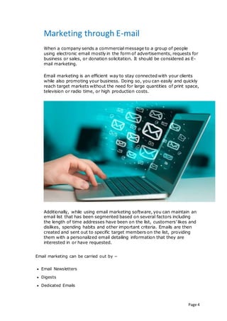 Page 4
Marketing through E-mail
When a company sends a commercial message to a group of people
using electronic email mostly in the form of advertisements, requests for
business or sales, or donation solicitation. It should be considered as E-
mail marketing.
Email marketing is an efficient way to stay connected with your clients
while also promoting your business. Doing so, you can easily and quickly
reach target markets without the need for large quantities of print space,
television or radio time, or high production costs.
Additionally, while using email marketing software, you can maintain an
email list that has been segmented based on several factors including
the length of time addresses have been on the list, customers’ likes and
dislikes, spending habits and other important criteria. Emails are then
created and sent out to specific target members on the list, providing
them with a personalized email detailing information that they are
interested in or have requested.
Email marketing can be carried out by −
 Email Newsletters
 Digests
 Dedicated Emails
 