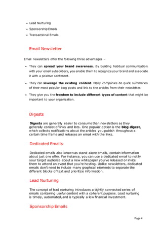Page 4
 Lead Nurturing
 Sponsorship Emails
 Transactional Emails
Email Newsletter
Email newsletters offer the following three advantages −
 They can spread your brand awareness. By building habitual communication
with your email subscribers, you enable them to recognize your brand and associate
it with a positive sentiment.
 They can leverage the existing content. Many companies do quick summaries
of their most popular blog posts and link to the articles from their newsletter.
 They give you the freedom to include different types of content that might be
important to your organization.
Digests
Digests are generally easier to consume than newsletters as they
generally consist of links and lists. One popular option is the blog digest,
which collects notifications about the articles you publish throughout a
certain time frame and releases an email with the links.
Dedicated Emails
Dedicated emails also known as stand-alone emails, contain information
about just one offer. For instance, you can use a dedicated email to notify
your target audience about a new whitepaper you've released or invite
them to attend an event that you're hosting. Unlike newsletters, dedicated
emails don’t need to include many graphical elements to separate the
different blocks of text and prioritize information.
Lead Nurturing
The concept of lead nurturing introduces a tightly connected series of
emails containing useful content with a coherent purpose. Lead nurturing
is timely, automated, and is typically a low financial investment.
Sponsorship Emails
 