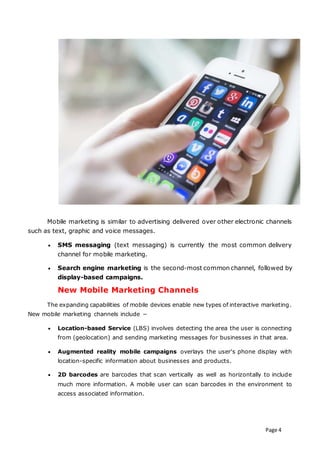 Page 4
Mobile marketing is similar to advertising delivered over other electronic channels
such as text, graphic and voice messages.
 SMS messaging (text messaging) is currently the most common delivery
channel for mobile marketing.
 Search engine marketing is the second-most common channel, followed by
display-based campaigns.
New Mobile Marketing Channels
The expanding capabilities of mobile devices enable new types of interactive marketing.
New mobile marketing channels include −
 Location-based Service (LBS) involves detecting the area the user is connecting
from (geolocation) and sending marketing messages for businesses in that area.
 Augmented reality mobile campaigns overlays the user's phone display with
location-specific information about businesses and products.
 2D barcodes are barcodes that scan vertically as well as horizontally to include
much more information. A mobile user can scan barcodes in the environment to
access associated information.
 