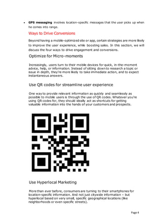 Page 4
 GPS messaging involves location-specific messages that the user picks up when
he comes into range.
Ways to Drive Conversions
Beyond having a mobile-optimized site or app, certain strategies are more likely
to improve the user experience, while boosting sales. In this section, we will
discuss the four ways to drive engagement and conversions.
Optimize for Micro-moments
Increasingly, users turn to their mobile devices for quick, in-the-moment
advice, help, or information. Instead of sitting down to research a topic or
issue in depth, they’re more likely to take immediate action, and to expect
instantaneous answers.
Use QR codes for streamline user experience
One way to provide relevant information as quickly and seamlessly as
possible to mobile users is through the use of QR codes. Whatever you’re
using QR codes for, they should ideally act as shortcuts for getting
valuable information into the hands of your customers and prospects.
Use Hyperlocal Marketing
More than ever before, consumers are turning to their smartphones for
location-specific information. And not just citywide information – but
hyperlocal based on very small, specific geographical locations (like
neighborhoods or even specific streets).
 