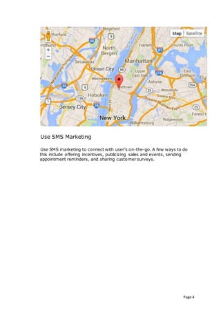 Page 4
Use SMS Marketing
Use SMS marketing to connect with user’s on-the-go. A few ways to do
this include offering incentives, publicizing sales and events, sending
appointment reminders, and sharing customer surveys.
 