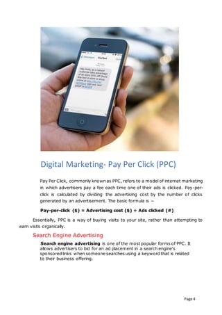 Page 4
Digital Marketing- Pay Per Click (PPC)
Pay Per Click, commonly known as PPC, refers to a model of internet marketing
in which advertisers pay a fee each time one of their ads is clicked. Pay-per-
click is calculated by dividing the advertising cost by the number of clicks
generated by an advertisement. The basic formula is −
Pay-per-click ($) = Advertising cost ($) ÷ Ads clicked (#)
Essentially, PPC is a way of buying visits to your site, rather than attempting to
earn visits organically.
Search Engine Advertising
Search engine advertising is one of the most popular forms of PPC. It
allows advertisers to bid for an ad placement in a search engine's
sponsored links when someone searches using a keyword that is related
to their business offering.
 