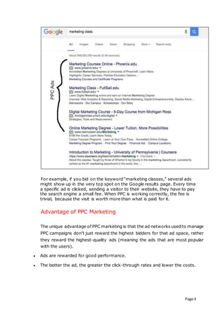 Page 4
For example, if you bid on the keyword “marketing classes,” several ads
might show up in the very top spot on the Google results page. Every time
a specific ad is clicked, sending a visitor to their website, they have to pay
the search engine a small fee. When PPC is working correctly, the fee is
trivial, because the visit is worth more than what is paid for it.
Advantage of PPC Marketing
The unique advantage of PPC marketing is that the ad networks used to manage
PPC campaigns don’t just reward the highest bidders for that ad space, rather
they reward the highest-quality ads (meaning the ads that are most popular
with the users).
 Ads are rewarded for good performance.
 The better the ad, the greater the click-through rates and lower the costs.
 