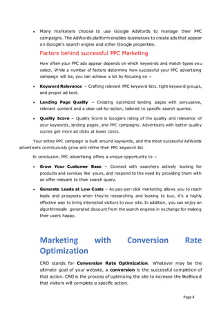 Page 4
 Many marketers choose to use Google AdWords to manage their PPC
campaigns. The AdWords platform enables businesses to create ads that appear
on Google’s search engine and other Google properties.
Factors behind successful PPC Marketing
How often your PPC ads appear depends on which keywords and match types you
select. While a number of factors determine how successful your PPC advertising
campaign will be, you can achieve a lot by focusing on −
 Keyword Relevance − Crafting relevant PPC keyword lists, tight keyword groups,
and proper ad text.
 Landing Page Quality − Creating optimized landing pages with persuasive,
relevant content and a clear call-to-action, tailored to specific search queries.
 Quality Score − Quality Score is Google's rating of the quality and relevance of
your keywords, landing pages, and PPC campaigns. Advertisers with better quality
scores get more ad clicks at lower costs.
Your entire PPC campaign is built around keywords, and the most successful AdWords
advertisers continuously grow and refine their PPC keyword list.
In conclusion, PPC advertising offers a unique opportunity to −
 Grow Your Customer Base − Connect with searchers actively looking for
products and services like yours, and respond to the need by providing them with
an offer relevant to their search query.
 Generate Leads at Low Costs − As pay-per-click marketing allows you to reach
leads and prospects when they’re researching and looking to buy, it’s a highly
effective way to bring interested visitors to your site. In addition, you can enjoy an
algorithmically generated discount from the search engines in exchange for making
their users happy.
Marketing with Conversion Rate
Optimization
CRO stands for Conversion Rate Optimization. Whatever may be the
ultimate goal of your website, a conversion is the successful completion of
that action. CRO is the process of optimizing the site to increase the likelihood
that visitors will complete a specific action.
 