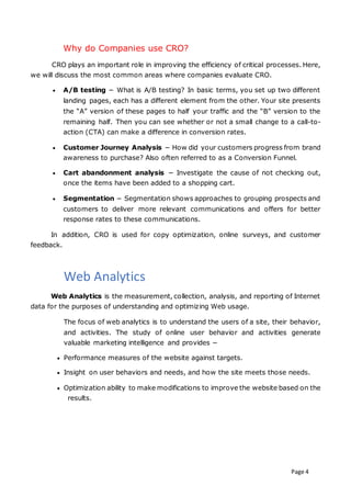 Page 4
Why do Companies use CRO?
CRO plays an important role in improving the efficiency of critical processes. Here,
we will discuss the most common areas where companies evaluate CRO.
 A/B testing − What is A/B testing? In basic terms, you set up two different
landing pages, each has a different element from the other. Your site presents
the “A” version of these pages to half your traffic and the “B” version to the
remaining half. Then you can see whether or not a small change to a call-to-
action (CTA) can make a difference in conversion rates.
 Customer Journey Analysis − How did your customers progress from brand
awareness to purchase? Also often referred to as a Conversion Funnel.
 Cart abandonment analysis − Investigate the cause of not checking out,
once the items have been added to a shopping cart.
 Segmentation − Segmentation shows approaches to grouping prospects and
customers to deliver more relevant communications and offers for better
response rates to these communications.
In addition, CRO is used for copy optimization, online surveys, and customer
feedback.
Web Analytics
Web Analytics is the measurement, collection, analysis, and reporting of Internet
data for the purposes of understanding and optimizing Web usage.
The focus of web analytics is to understand the users of a site, their behavior,
and activities. The study of online user behavior and activities generate
valuable marketing intelligence and provides −
 Performance measures of the website against targets.
 Insight on user behaviors and needs, and how the site meets those needs.
 Optimization ability to make modifications to improve the website based on the
results.
 