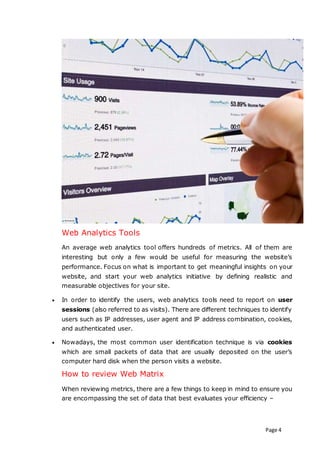 Page 4
Web Analytics Tools
An average web analytics tool offers hundreds of metrics. All of them are
interesting but only a few would be useful for measuring the website’s
performance. Focus on what is important to get meaningful insights on your
website, and start your web analytics initiative by defining realistic and
measurable objectives for your site.
 In order to identify the users, web analytics tools need to report on user
sessions (also referred to as visits). There are different techniques to identify
users such as IP addresses, user agent and IP address combination, cookies,
and authenticated user.
 Nowadays, the most common user identification technique is via cookies
which are small packets of data that are usually deposited on the user’s
computer hard disk when the person visits a website.
How to review Web Matrix
When reviewing metrics, there are a few things to keep in mind to ensure you
are encompassing the set of data that best evaluates your efficiency –
 