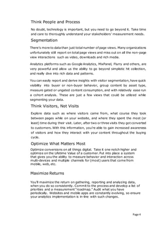 Page 4
Think People and Process
No doubt, technology is important, but you need to go beyond it. Take time
and care to thoroughly understand your stakeholders’ measurement needs.
Segmentation
There’s more to data than just total number of page views. Many organizations
unfortunately still report on total page views and miss out on all the non-page
view interactions such as video, downloads and rich media.
Analytics platforms such as Google Analytics, MixPanel, Flurry and others, are
very powerful and allow us the ability to go beyond simplistic hit collection,
and really dive into rich data and patterns.
You can easily report and derive insights with visitor segmentation, have quick
visibility into buyer or non-buyer behavior, group content by asset type,
measure gated or ungated content consumption, and with relatively ease run
a cohort analysis. These are just a few views that could be utilized while
segmenting your data.
Think Visitors, Not Visits
Explore data such as where visitors came from, what course they took
between pages while on your website, and where they spent the most (or
least) time during their visit. Later, after two or three visits they got converted
to customers. With this information, you’re able to gain increased awareness
of visitors and how they interact with your content throughout the buying
cycle.
Optimize What Matters Most
Optimize conversions on all things digital. Take it one notch higher and
optimize on the Lifetime Value of a customer. Put into place a system
that gives you the ability to measure behavior and interaction across
multi-devices and multiple channels for (most) users that come from
mobile, web, etc.
Maximize Returns
You’ll maximize the return on gathering, reporting and analyzing data,
when you do so consistently. Commit to the process and develop a list of
priorities and a measurement “roadmap.” Audit what you have
periodically. Websites and mobile apps are constantly evolving, so ensure
your analytics implementation is in-line with such changes.
 