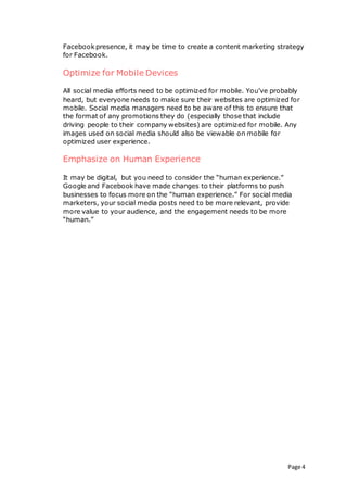 Page 4
Facebookpresence, it may be time to create a content marketing strategy
for Facebook.
Optimize for Mobile Devices
All social media efforts need to be optimized for mobile. You’ve probably
heard, but everyone needs to make sure their websites are optimized for
mobile. Social media managers need to be aware of this to ensure that
the format of any promotions they do (especially those that include
driving people to their company websites) are optimized for mobile. Any
images used on social media should also be viewable on mobile for
optimized user experience.
Emphasize on Human Experience
It may be digital, but you need to consider the “human experience.”
Google and Facebook have made changes to their platforms to push
businesses to focus more on the “human experience.” For social media
marketers, your social media posts need to be more relevant, provide
more value to your audience, and the engagement needs to be more
“human.”
 