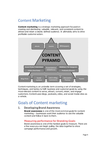 Page 4
Content Marketing
Content marketing is a strategic marketing approach focused on
creating and distributing valuable, relevant, and consistent content to
attract and retain a clearly defined audience. It ultimately aims to drive
profitable customer action.
Content marketing is an umbrella term covering a set of strategies,
techniques, and tactics to fulfil business and customer goals by using the
most relevant content to serve, attract, convert, retain, and engage
customers. Content uses blogs, podcasts, video, and social media sites as
a vehicle.
Goals of Content marketing
1. DevelopingBrand Awareness
Brand awareness is one of the most common goals for content
marketing – businesses want their audience to see the valuable
content and follow it back to them.
Measuring performance for Branding Goals
Brand awareness is one of the hardest goals to measure. There are
a few ways you can begin pulling the data together to show
campaign performance and growth.
 