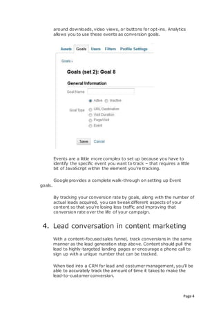 Page 4
around downloads, video views, or buttons for opt-ins. Analytics
allows you to use these events as conversion goals.
Events are a little more complex to set up because you have to
identify the specific event you want to track – that requires a little
bit of JavaScript within the element you’re tracking.
Google provides a complete walk-through on setting up Event
goals.
By tracking your conversion rate by goals, along with the number of
actual leads acquired, you can tweak different aspects of your
content so that you’re losing less traffic and improving that
conversion rate over the life of your campaign.
4. Lead conversation in content marketing
With a content-focused sales funnel, track conversions in the same
manner as the lead generation step above. Content should pull the
lead to highly-targeted landing pages or encourage a phone call to
sign up with a unique number that can be tracked.
When tied into a CRM for lead and costumer management, you’ll be
able to accurately track the amount of time it takes to make the
lead-to-customer conversion.
 