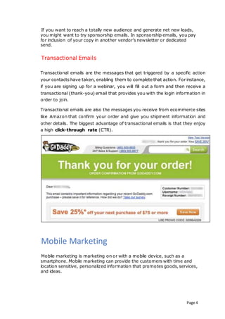 Page 4
If you want to reach a totally new audience and generate net new leads,
you might want to try sponsorship emails. In sponsorship emails, you pay
for inclusion of your copy in another vendor’s newsletter or dedicated
send.
Transactional Emails
Transactional emails are the messages that get triggered by a specific action
your contacts have taken, enabling them to complete that action. For instance,
if you are signing up for a webinar, you will fill out a form and then receive a
transactional (thank-you) email that provides you with the login information in
order to join.
Transactional emails are also the messages you receive from ecommerce sites
like Amazon that confirm your order and give you shipment information and
other details. The biggest advantage of transactional emails is that they enjoy
a high click-through rate (CTR).
Mobile Marketing
Mobile marketing is marketing on or with a mobile device, such as a
smartphone. Mobile marketing can provide the customers with time and
location sensitive, personalized information that promotes goods, services,
and ideas.
 