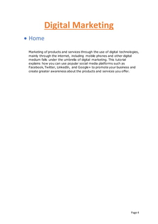 Page 4
Digital Marketing
 Home
Marketing of products and services through the use of digital technologies,
mainly through the internet, including mobile phones and other digital
medium falls under the umbrella of digital marketing. This tutorial
explains how you can use popular social media platforms such as
Facebook, Twitter, LinkedIn, and Google+ to promote your business and
create greater awareness about the products and services you offer.
 
