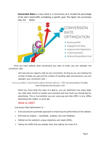 Page 4
Conversion Rate is a key metric in e-commerce, as it reveals the percentage
of the site’s total traffic completing a specific goal. The higher the conversion
rate, the better.
Once you have defined what conversions you want to track, you can calculate the
conversion rate.
Let’s assume you regard a sale as your conversion. As long as you are tracking the
number of leads you get and the number of resulting sales (conversions), you can
calculate your conversion rate −
ConversionRate=TotalNumberofSalesNumberofLeads ×100 ConversionRate=TotalNu
mberofSalesNumberofLeads×100
When you know what the value of a lead is, you can determine how many leads
you need each month to sustain your business and how much you should pay for
advertising. This is true whether you are using pay-per-click (PPC) or any offline
advertising like mailers or print ads.
What Is CRO?
Conversion Rate Optimization is −
 A structured and systematic approach to improving the performance of the website.
 Informed by insights − specifically, analytics and user feedback.
 Defined by the website’s unique objectives and needs (KPIs).
 Taking the traffic that you already have and making the most of it.
 