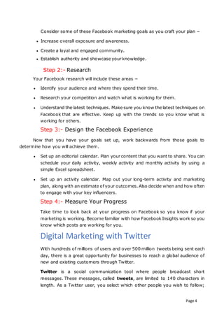 Page 4
Consider some of these Facebook marketing goals as you craft your plan −
 Increase overall exposure and awareness.
 Create a loyal and engaged community.
 Establish authority and showcase your knowledge.
Step 2:- Research
Your Facebook research will include these areas −
 Identify your audience and where they spend their time.
 Research your competition and watch what is working for them.
 Understand the latest techniques. Make sure you know the latest techniques on
Facebook that are effective. Keep up with the trends so you know what is
working for others.
Step 3:- Design the Facebook Experience
Now that you have your goals set up, work backwards from those goals to
determine how you will achieve them.
 Set up an editorial calendar. Plan your content that you want to share. You can
schedule your daily activity, weekly activity and monthly activity by using a
simple Excel spreadsheet.
 Set up an activity calendar. Map out your long-term activity and marketing
plan, along with an estimate of your outcomes. Also decide when and how often
to engage with your key influencers.
Step 4:- Measure Your Progress
Take time to look back at your progress on Facebook so you know if your
marketing is working. Become familiar with how Facebook Insights work so you
know which posts are working for you.
Digital Marketing with Twitter
With hundreds of millions of users and over 500 million tweets being sent each
day, there is a great opportunity for businesses to reach a global audience of
new and existing customers through Twitter.
Twitter is a social communication tool where people broadcast short
messages. These messages, called tweets, are limited to 140 characters in
length. As a Twitter user, you select which other people you wish to follow;
 