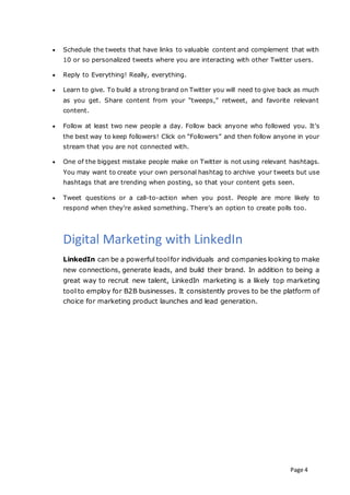 Page 4
 Schedule the tweets that have links to valuable content and complement that with
10 or so personalized tweets where you are interacting with other Twitter users.
 Reply to Everything! Really, everything.
 Learn to give. To build a strong brand on Twitter you will need to give back as much
as you get. Share content from your “tweeps,” retweet, and favorite relevant
content.
 Follow at least two new people a day. Follow back anyone who followed you. It’s
the best way to keep followers! Click on “Followers” and then follow anyone in your
stream that you are not connected with.
 One of the biggest mistake people make on Twitter is not using relevant hashtags.
You may want to create your own personal hashtag to archive your tweets but use
hashtags that are trending when posting, so that your content gets seen.
 Tweet questions or a call-to-action when you post. People are more likely to
respond when they’re asked something. There’s an option to create polls too.
Digital Marketing with LinkedIn
LinkedIn can be a powerful toolfor individuals and companies looking to make
new connections, generate leads, and build their brand. In addition to being a
great way to recruit new talent, LinkedIn marketing is a likely top marketing
tool to employ for B2B businesses. It consistently proves to be the platform of
choice for marketing product launches and lead generation.
 