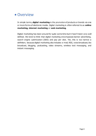 Page 4
 Overview
In simple terms, digital marketing is the promotion of products or brands via one
or more forms of electronic media. Digital marketing is often referred to as online
marketing, internet marketing or web marketing.
Digital marketing has been around for quite some time but it hasn’t been very well
defined. We tend to think that digital marketing encompasses banner advertising,
search engine optimization (SEO) and pay per click. Yet, this is too narrow a
definition, because digital marketing also includes e-mail, RSS, voice broadcast, fax
broadcast, blogging, podcasting, video streams, wireless text messaging, and
instant messaging.
 