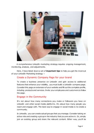 Page 4
A comprehensive LinkedIn marketing strategy requires ongoing management,
monitoring, analysis, and adjustments.
Here, I have listed down a set of important tips to help you get the most out
of your LinkedIn Marketing strategy −
Create a Dynamic Company Page for your brand
To create a business presence on LinkedIn and gain access to additional
features that enhance your visibility, you must build a LinkedIn company page.
Consider this page an extension of your website and fill out the complete profile,
including products and services. Invite your employees and customers to follow
the page.
Engage in the Community
It's not about how many connections you make or followers you have on
LinkedIn and other social media platforms. It's about how many people you
reach and engage with. The best way to engage in social media is to create a
community.
In LinkedIn, you can create actual groups that you manage. Consider taking an
active role and creating a group in the industry that you are active in. Or, simply
join an existing group and share the relevant content. Either way, you’ll be
 