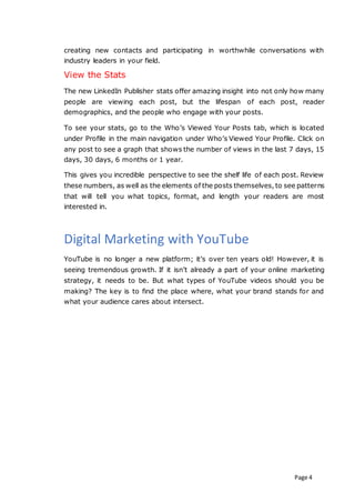 Page 4
creating new contacts and participating in worthwhile conversations with
industry leaders in your field.
View the Stats
The new LinkedIn Publisher stats offer amazing insight into not only how many
people are viewing each post, but the lifespan of each post, reader
demographics, and the people who engage with your posts.
To see your stats, go to the Who’s Viewed Your Posts tab, which is located
under Profile in the main navigation under Who’s Viewed Your Profile. Click on
any post to see a graph that shows the number of views in the last 7 days, 15
days, 30 days, 6 months or 1 year.
This gives you incredible perspective to see the shelf life of each post. Review
these numbers, as well as the elements of the posts themselves, to see patterns
that will tell you what topics, format, and length your readers are most
interested in.
Digital Marketing with YouTube
YouTube is no longer a new platform; it’s over ten years old! However, it is
seeing tremendous growth. If it isn’t already a part of your online marketing
strategy, it needs to be. But what types of YouTube videos should you be
making? The key is to find the place where, what your brand stands for and
what your audience cares about intersect.
 