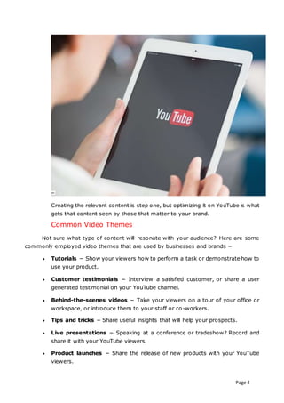 Page 4
Creating the relevant content is step one, but optimizing it on YouTube is what
gets that content seen by those that matter to your brand.
Common Video Themes
Not sure what type of content will resonate with your audience? Here are some
commonly employed video themes that are used by businesses and brands −
 Tutorials − Show your viewers how to perform a task or demonstrate how to
use your product.
 Customer testimonials − Interview a satisfied customer, or share a user
generated testimonial on your YouTube channel.
 Behind-the-scenes videos − Take your viewers on a tour of your office or
workspace, or introduce them to your staff or co-workers.
 Tips and tricks − Share useful insights that will help your prospects.
 Live presentations − Speaking at a conference or tradeshow? Record and
share it with your YouTube viewers.
 Product launches − Share the release of new products with your YouTube
viewers.
 