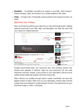Page 4
 Statistics − To establish yourself as an expert in your field, share industry-
related statistics, data, and research via a simple slideshow-like video.
 FAQs − Compile a list of frequently asked questions and respond to them via
video.
Optimize your Videos
Next, you’ll need to optimize your videos for on-site and Google search. Utilizing
relevant keywords in your title, tags, and description can help the users find
your videos for related searches.
Google recommends using your keywords first, and branding second. Use
seasons and episodes if relevant. Tags are your keywords. Put the most
important ones first. Include a call to action in your description and be sure to
enable closed captioning (loaded with those keywords).
When viewers are scrolling through search results, thumbnails can have the
biggest impact on clicks. Make sure you use captivating, colorful, high-contrast
images that work well both in small and large formats. The optimal size for your
thumbnail image is 1280 x 720 pixels.
 