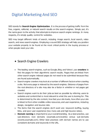 Page 4
Digital Marketing And SEO
SEO stands for Search Engine Optimization. It is the process of getting traffic from the
free, organic, editorial, or natural search results on the search engines. Simply put, it’s
the name given to the activity that attempts to improve search engine rankings. In many
respects, it's simply quality control for websites.
SEO may target different kinds of search, including image search, local search, video
search, and news search engines. Employing a sound SEO strategy will help you position
your website properly to be found at the most critical points in the buying process or
when people need your site.
 Search Engine Crawlers
 The leading search engines, such as Google, Bing and Yahoo!, use crawlers to
find the pages for their algorithmic search results. Pages that are linked from
other search engine indexed pages do not need to be submitted because they
are found automatically.
 Search engine crawlers may look at a number of different factors when crawling
a site. Not every page is indexed by the search engines. Distance of pages from
the root directory of a site may also be a factor in whether or not pages get
crawled.
 Search engines want to do their jobs as best as possible by referring users to
websites and content that is most relevant to what the user is looking for. This
is determined by the site content, how fast your site loads, how often your site
is linked to from other credible online resources, and user experience, including
design, navigation and bounce rate.
 The items that the search engines don’t want are: keyword stuffing, buying
links, and poor user experience (too many ads and high bounce rates).
 Domain naming is important to your overall branding. As a best practice, use
sub-directory root domains (example.com/events) versus sub-domains
(events.example.com). Other best practices with domain names are to use
consistent domains and keywords in the URL.
 