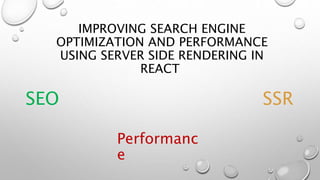 IMPROVING SEARCH ENGINE
OPTIMIZATION AND PERFORMANCE
USING SERVER SIDE RENDERING IN
REACT
SEO SSR
Performanc
e
 