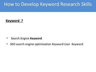 Keyword ?
• Search Engine Keyword
• SEO search engine optimization Keyword User Keyword
How to Develop Keyword Research Skills
 