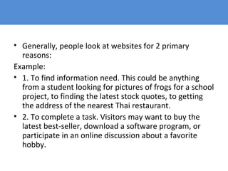 • Generally, people look at websites for 2 primary
reasons:
Example:
• 1. To find information need. This could be anything
from a student looking for pictures of frogs for a school
project, to finding the latest stock quotes, to getting
the address of the nearest Thai restaurant.
• 2. To complete a task. Visitors may want to buy the
latest best-seller, download a software program, or
participate in an online discussion about a favorite
hobby.
 