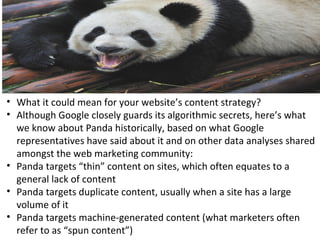 • What it could mean for your website’s content strategy?
• Although Google closely guards its algorithmic secrets, here’s what
we know about Panda historically, based on what Google
representatives have said about it and on other data analyses shared
amongst the web marketing community:
• Panda targets “thin” content on sites, which often equates to a
general lack of content
• Panda targets duplicate content, usually when a site has a large
volume of it
• Panda targets machine-generated content (what marketers often
refer to as “spun content”)
 