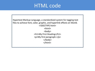 Hypertext Markup Language, a standardized system for tagging text
files to achieve font, color, graphic, and hyperlink effects on World.
<!DOCTYPE html>
<html>
<body>
<h1>My First Heading</h1>
<p>My first paragraph.</p>
</body>
</html>
HTML code
 