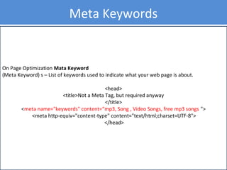 On Page Optimization Mata Keyword
(Meta Keyword) s – List of keywords used to indicate what your web page is about.
<head>
<title>Not a Meta Tag, but required anyway
</title>
<meta name="keywords" content=“mp3, Song , Video Songs, free mp3 songs ">
<meta http-equiv="content-type" content="text/html;charset=UTF-8">
</head>
Meta Keywords
 