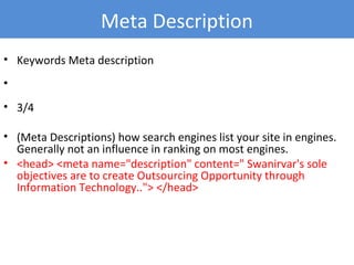 • Keywords Meta description
•
• 3/4
• (Meta Descriptions) how search engines list your site in engines.
Generally not an influence in ranking on most engines.
• <head> <meta name="description" content=" Swanirvar's sole
objectives are to create Outsourcing Opportunity through
Information Technology.."> </head>
Meta Description
 