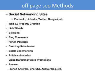 – Social Networking Sites
 Facbook , LinkedIn, Twitter, Google+, etc
– Web 2.0 Property Creation
– Link Wheels
– Blogging
– Blog Comments
– Forum Postings
– Directory Submission
– Social Bookmarking
– Article submission
– Video Marketing/ Video Promotions
– Answer
→Yahoo Answers, Cha-Cha, Answer Bag, etc.
off page seo Methods
 