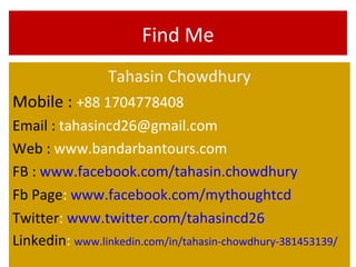 Find Me
Tahasin Chowdhury
Mobile : +88 1704778408
Email : tahasincd26@gmail.com
Web : www.bandarbantours.com
FB : www.facebook.com/tahasin.chowdhury
Fb Page: www.facebook.com/mythoughtcd
Twitter: www.twitter.com/tahasincd26
Linkedin: www.linkedin.com/in/tahasin-chowdhury-381453139/
 