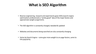• Reverse engineering, research and experiments gives SEOs (search engine
optimization professionals) a “pretty good” idea of the major factors and
approximate weight assignments
• The SEO algorithm is constantly changed, tweaked & updated
• Websites and documents being searched are also constantly changing
• Varies by Search Engine – some give more weight to on-page factors, some to
link popularity
What is SEO Algorithm
 