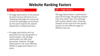 On – Page factors
• On page optimization is the process
by which various elements on an
individual web page are structured
so that the web page can be found
by the search engines for specific
keyword(s) or keyword phrases.
• On page optimization will not
guarantee any top rating within a
search engine, only off page
optimization can offer that
guarantee. However, off page
optimization is far more effective
WHEN on page optimization is in
place.
Off – Page factors
Off page Optimization is optimization
done off the Page, like getting relevant
links from other sites, link exchange
with quality relevant sites, choosing
relevant anchor text from the perfect
location on the different pages of
different sites etc.
Website Ranking Factors
 