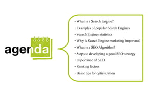 • What is a Search Engine?
• Examples of popular Search Engines
• Search Engines statistics
• Why is Search Engine marketing important?
• What is a SEO Algorithm?
• Steps to developing a good SEO strategy
• Importance of SEO.
• Ranking factors
• Basic tips for optimization
 