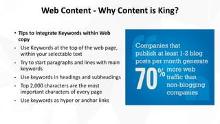 • Tips to Integrate Keywords within Web
copy
• Use Keywords at the top of the web page,
within your selectable text
• Try to start paragraphs and lines with main
keywords
• Use keywords in headings and subheadings
• Top 2,000 characters are the most
important characters of every page
• Use keywords as hyper or anchor links
Web Content - Why Content is King?
 