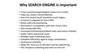 • It has a positive psychological impact on a visitor.
• Help you create a brand identity.
• Even the ‘brand recall’ would be much higher.
• Increase in targeted on-line traffic.
• Better web site positioning.
• Dominate in competition with your mirror sites.
• Fast measurable ROI.
• Increased and boosted product sales and online visibility.
• Lower client acquisition costs.
• Broaden web-marketing share.
• Compete efficiently against larger competitors.
• Continuous Visibility.
• Make the most out of the best tool for advertising.
• The cheapest marketing tool even on the net
Why SEARCH ENGINE is important
 