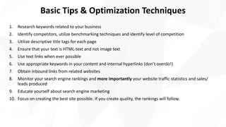 Basic Tips & Optimization Techniques
1. Research keywords related to your business
2. Identify competitors, utilize benchmarking techniques and identify level of competition
3. Utilize descriptive title tags for each page
4. Ensure that your text is HTML-text and not image text
5. Use text links when ever possible
6. Use appropriate keywords in your content and internal hyperlinks (don’t overdo!)
7. Obtain inbound links from related websites
8. Monitor your search engine rankings and more importantly your website traffic statistics and sales/
leads produced
9. Educate yourself about search engine marketing
10. Focus on creating the best site possible. If you create quality, the rankings will follow.
 