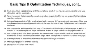 Basic Tips & Optimization Techniques, cont..
11. Understand that a good ranking isn't the end-all and be-all. If you have a ecommerce site what you
ultimately want is more sales.
12. Target keywords that are specific enough to produce targeted traffic, but not so specific that nobody
searches on them.
13. Put your keywords in the Title, heading tags, body copy, and ALT parameters of your pages. Make sure
your keywords are reasonably near the top of the page. Include at least 250 words on each page at a
minimum.
14. Link up your site well internally. Each page of the site should link back to the home page as well as a
handful of the most important pages on the site, as well as pages related to the page in question.
15. Link to high-quality sites which you think will be of interest to your visitors, whether those sites link
back to you or not. Link from your content pages when appropriate as opposed to from a links page.
16. Submit your site to directories (not link farms) particular to your industry.
17. Make your pages lean and fast-loading.
18. Share what you know with others.
 