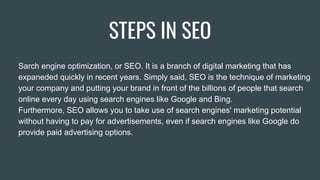 STEPS IN SEO
Sarch engine optimization, or SEO. It is a branch of digital marketing that has
expaneded quickly in recent years. Simply said, SEO is the technique of marketing
your company and putting your brand in front of the billions of people that search
online every day using search engines like Google and Bing.
Furthermore, SEO allows you to take use of search engines' marketing potential
without having to pay for advertisements, even if search engines like Google do
provide paid advertising options.
 
