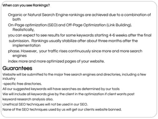 When can you see Rankings?
Organic or Natural Search Engine rankings are achieved due to a combination of
both
On-Page optimization (SEO) and Off-Page Optimization (Link Building).
Realistically,
you can expect to see results for some keywords starting 4-6 weeks after the final
submission. Rankings usually stabilize after about three months after the
implementation
phase. However, your traffic rises continuously since more and more search
engines
index more and more optimized pages of your website.
Guarantees
Website will be submitted to the major free search engines and directories, including a few
industry
-specific free directories.
All our suggested keywords will have searches as determined by our tools
We will include all keywords give by the client in the optimization if client wants post
keyword research analysis also.
Unethical SEO techniques will not be used in our SEO.
None of the SEO techniques used by us will get our clients website banned.
 