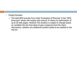    Project Duration
       The total SEO process from initial “Evaluation & Planning” to the “SEO Execution”
        phase will roughly take around 10 weeks for optimization of up to 25 web
        pages. However this duration is subject to change based on variables like the
        time taken to get a response from the client, discussions, whether any additional
        content needs to be created on the site etc.
 